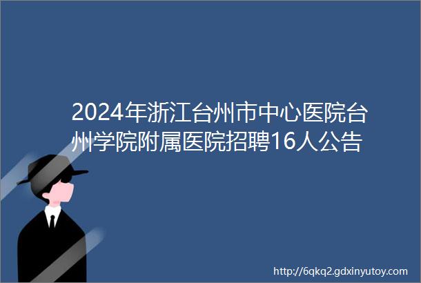 2024年浙江台州市中心医院台州学院附属医院招聘16人公告